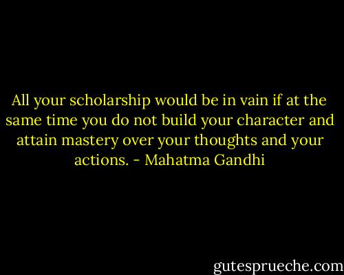 All your scholarship would be in vain if at the same time you do not build your character and attain mastery over your thoughts and your actions. - Mahatma Gandhi
