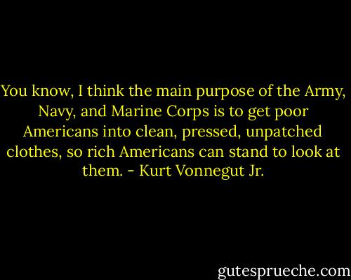 You know, I think the main purpose of the Army, Navy, and Marine Corps is to get poor Americans into clean, pressed, unpatched clothes, so rich Americans can stand to look at them. - Kurt Vonnegut Jr.