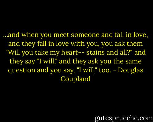 ...and when you meet someone and fall in love, and they fall in love with you, you ask them "Will you take my heart-- stains and all?" and they say "I will," and they ask you the same question and you say, "I will," too. - Douglas Coupland