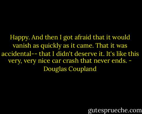 Happy. And then I got afraid that it would vanish as quickly as it came. That it was accidental-- that I didn't deserve it. It's like this very, very nice car crash that never ends. - Douglas Coupland