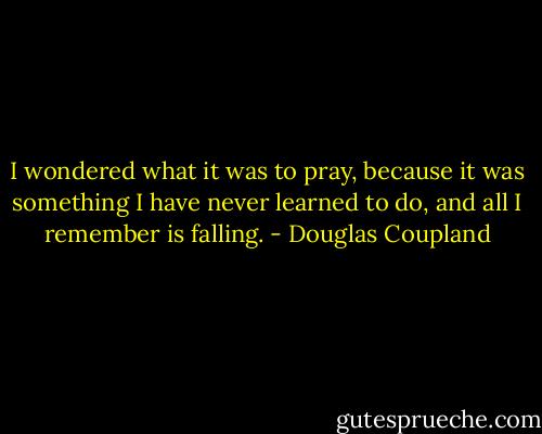 I wondered what it was to pray, because it was something I have never learned to do, and all I remember is falling. - Douglas Coupland