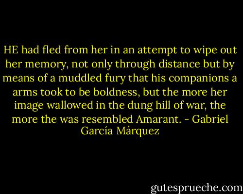 HE had fled from her in an attempt to wipe out her memory, not only through distance but by means of a muddled fury that his companions a arms took to be boldness, but the more her image wallowed in the dung hill of war, the more the was resembled Amarant. - Gabriel García Márquez