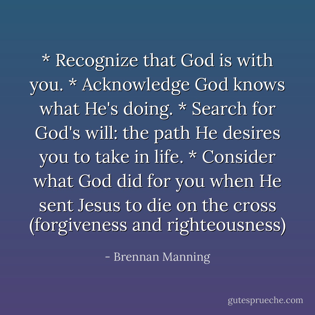* Recognize that God is with you.<br />* Acknowledge God knows what He's doing.<br />* Search for God's will: the path He desires you to take in life.<br />* Consider what God did for you when He sent Jesus to die on the cross (forgiveness and righteousness) - Brennan Manning