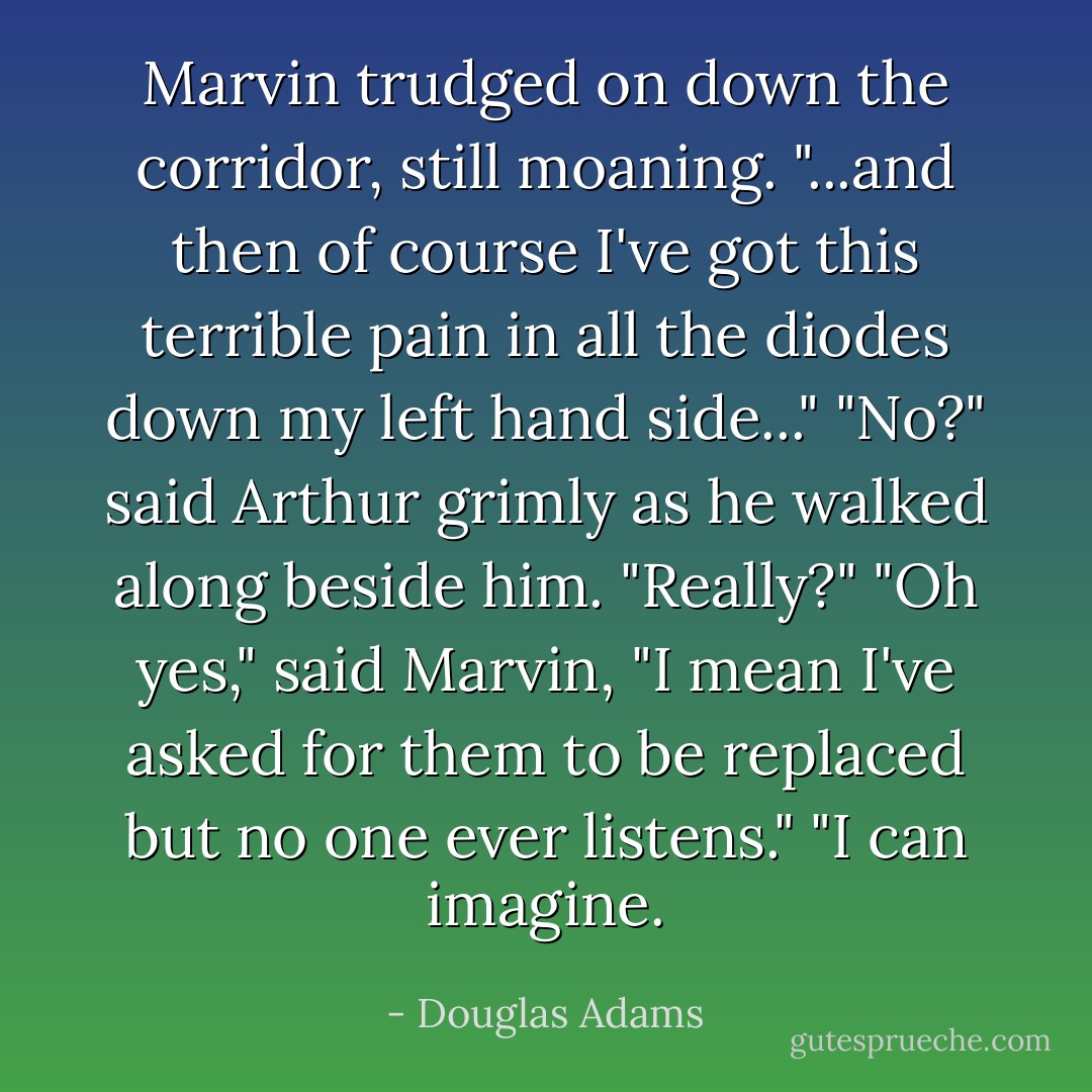 Marvin trudged on down the corridor, still moaning. "...and then of course I've got this terrible pain in all the diodes down my left hand side..."<br />"No?" said Arthur grimly as he walked along beside him. "Really?"<br />"Oh yes," said Marvin, "I mean I've asked for them to be replaced but no one ever listens."<br />"I can imagine. - Douglas Adams