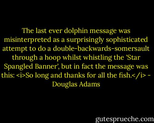 The last ever dolphin message was misinterpreted as a surprisingly sophisticated attempt to do a double-backwards-somersault through a hoop whilst whistling the 'Star Spangled Banner', but in fact the message was this: <i>So long and thanks for all the fish.</i> - Douglas Adams