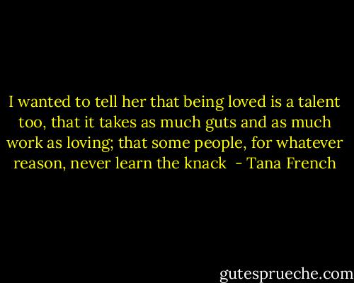 I wanted to tell her that being loved is a talent too, that it takes as much guts and as much work as loving; that some people, for whatever reason, never learn the knack  - Tana French