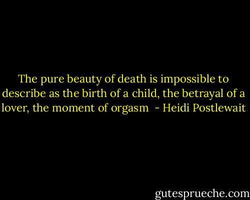 The pure beauty of death is impossible to describe as the birth of a child, the betrayal of a lover, the moment of orgasm  - Heidi Postlewait