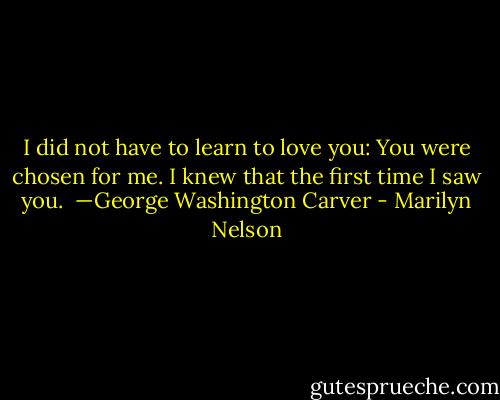 I did not have to learn to love you: You were chosen for me. I knew that the first time I saw you.<br /><br />—George Washington Carver - Marilyn Nelson