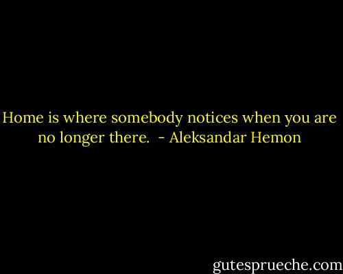 Home is where somebody notices when you are no longer there.  - Aleksandar Hemon