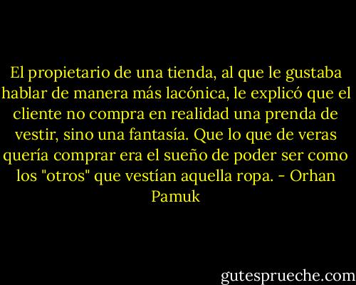 El propietario de una tienda, al que le gustaba hablar de manera más lacónica, le explicó que el cliente no compra en realidad una prenda de vestir, sino una fantasía. Que lo que de veras quería comprar era el sueño de poder ser como los "otros" que vestían aquella ropa. - Orhan Pamuk