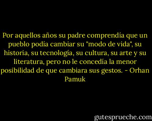 Por aquellos años su padre comprendía que un pueblo podía cambiar su "modo de vida", su historia, su tecnología, su cultura, su arte y su literatura, pero no le concedía la menor posibilidad de que cambiara sus gestos. - Orhan Pamuk