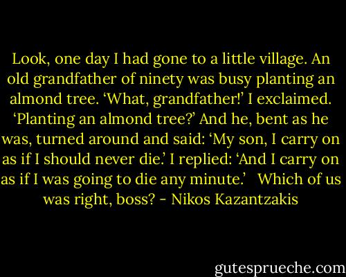 Look, one day I had gone to a little village. An old grandfather of ninety was busy planting an almond tree. ‘What, grandfather!’ I exclaimed. ‘Planting an almond tree?’ And he, bent as he was, turned around and said: ‘My son, I carry on as if I should never die.’ I replied: ‘And I carry on as if I was going to die any minute.’ <br /><br />Which of us was right, boss? - Nikos Kazantzakis