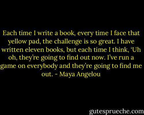 Each time I write a book, every time I face that yellow pad, the challenge is so great. I have written eleven books, but each time I think, ‘Uh oh, they’re going to find out now. I’ve run a game on everybody and they’re going to find me out. - Maya Angelou