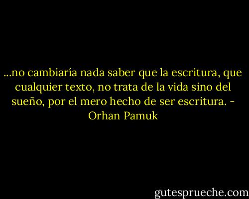 ...no cambiaría nada saber que la escritura, que cualquier texto, no trata de la vida sino del sueño, por el mero hecho de ser escritura. - Orhan Pamuk