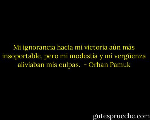 Mi ignorancia hacía mi victoria aún más insoportable, pero mi modestia y mi vergüenza aliviaban mis culpas.  - Orhan Pamuk