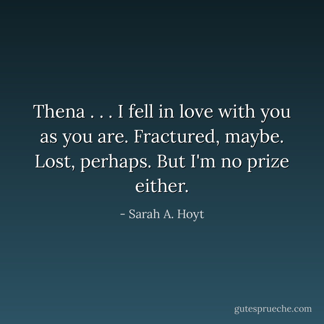 Thena . . . I fell in love with you as you are. Fractured, maybe. Lost, perhaps. But I'm no prize either. - Sarah A. Hoyt