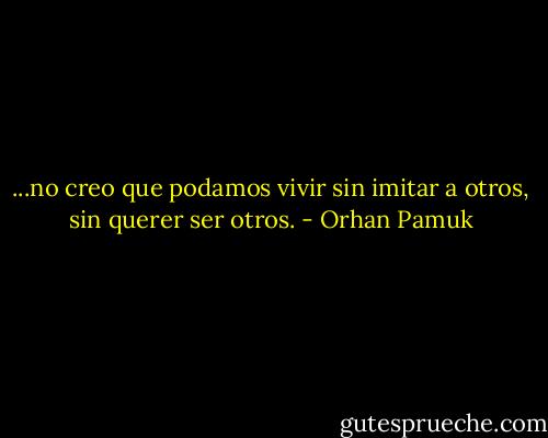 ...no creo que podamos vivir sin imitar a otros, sin querer ser otros. - Orhan Pamuk