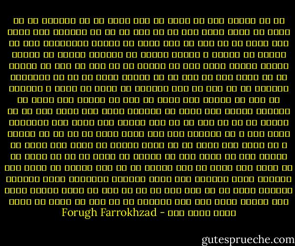 آه ای زندگی منم که هنوز<br />با همه پوچی از تو لبریزم<br />نه به فکرم که رشته پاره کنم<br />نه بر آنم که از تو بگریزم<br />همه ذرات جسم خاکی من<br />از تو، ای شعر گرم، در سوزند<br />آسمانهای صاف را مانند<br />که لبالب ز بادهء روزند<br />با هزاران جوانه می خواند<br />بوتهء نسترن سرود ترا<br />هر نسیمی که می وزد در باغ<br />می رساند به او درود ترا<br />من ترا در تو جستجو کردم<br />نه در آن خوابهای رویایی<br />در دو دست تو سخت کاویدم<br />پر شدم، پر شدم، ز زیبائی<br />پر شدم از ترانه های سیاه<br />پر شدم از ترانه های سپید<br />از هزاران شراره های نیاز<br />از هزاران جرقه های امید<br />حیف از آن روزها که من با خشم<br />به تو چون دشمنی نظر کردم<br />پوچ پنداشتم فریب ترا<br />ز تو ماندم، ترا هدر کردم<br />غافل از آن که تو بجائی و من<br />همچو آبی روان که در گذرم<br />گمشده در غبار شوم زوال<br />ره تاریک مرگ می سپرم<br />آه، ای زندگی من آینه ام<br />از تو چشمم پر از نگاه شود<br />ورنه گر مرگ بنگرد در من<br />روی آئینه ام سیاه شود<br />عاشقم، عاشق ستارهء صبح<br />عاشق ابرهای سرگردان<br />عاشق روزهای بارانی<br />عاشق هر چه نام تست بر آن<br />می مکم با وجود تشنهء خویش<br />خون سوزان لحظه های ترا<br />آنچنان از تو کام می گیرم<br />تا بخشم آورم خدای ترا - Forugh Farrokhzad