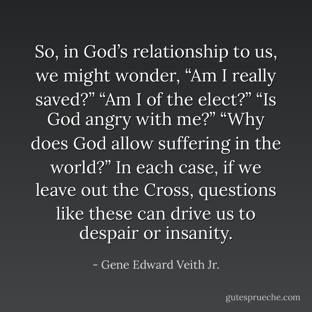 So, in God’s relationship to us, we might wonder, “Am I really saved?” “Am I of the elect?” “Is God angry with me?” “Why does God allow suffering in the world?” In each case, if we leave out the Cross, questions like these can drive us to despair or insanity. - Gene Edward Veith Jr.