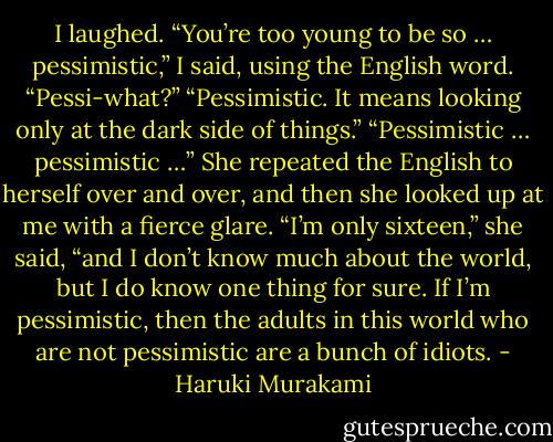 I laughed. “You’re too young to be so … pessimistic,” I said, using the English word.<br />“Pessi-what?”<br />“Pessimistic. It means looking only at the dark side of things.”<br />“Pessimistic … pessimistic …” She repeated the English to herself over and over, and then she looked up at me with a fierce glare. “I’m only sixteen,” she said, “and I don’t know much about the world, but I do know one thing for sure. If I’m pessimistic, then the adults in this world who are not pessimistic are a bunch of idiots. - Haruki Murakami