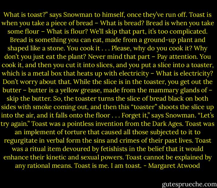 What is toast?” says Snowman to himself, once they’ve run off. Toast is when you take a piece of bread – What is bread? Bread is when you take some flour – What is flour?<br />We’ll skip that part, it’s too complicated. Bread is something you can eat, made from a ground-up plant and shaped like a stone. You cook it . . . Please, why do you cook it?<br />Why don’t you just eat the plant? Never mind that part – Pay attention. You cook it, and then you cut it into slices, and you put a slice into a toaster, which is a metal box that heats up with electricity – What is electricity? Don’t worry about that. While the slice is in the toaster, you get out the butter – butter is a yellow grease, made from the mammary glands of – skip the butter. So, the toaster turns the slice of bread black on both sides with smoke coming out, and then this “toaster” shoots the slice up into the air, and it falls onto the floor . . .<br />Forget it,” says Snowman. “Let’s try again.” Toast was a pointless invention from the Dark Ages. Toast was an implement of torture that caused all those subjected to it to regurgitate in verbal form the sins and crimes of their past lives. Toast was a ritual item devoured by fetishists in the belief that it would enhance their kinetic and sexual powers.<br />Toast cannot be explained by any rational means.<br />Toast is me.<br />I am toast. - Margaret Atwood