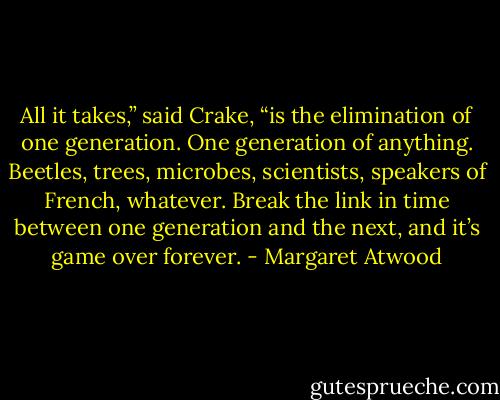 All it takes,” said Crake, “is the elimination of one generation. One generation of anything. Beetles, trees, microbes, scientists, speakers of French, whatever. Break the link in time between one generation and the next, and it’s game over forever. - Margaret Atwood
