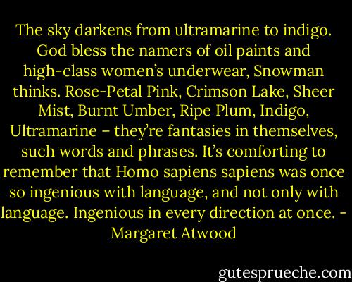 The sky darkens from ultramarine to indigo. God bless the namers of oil paints and high-class women’s underwear, Snowman thinks. Rose-Petal Pink, Crimson Lake, Sheer Mist, Burnt Umber, Ripe Plum, Indigo, Ultramarine – they’re fantasies in themselves, such words and phrases. It’s comforting to remember that Homo sapiens sapiens was once so ingenious with language, and not only with language. Ingenious in every direction at once. - Margaret Atwood
