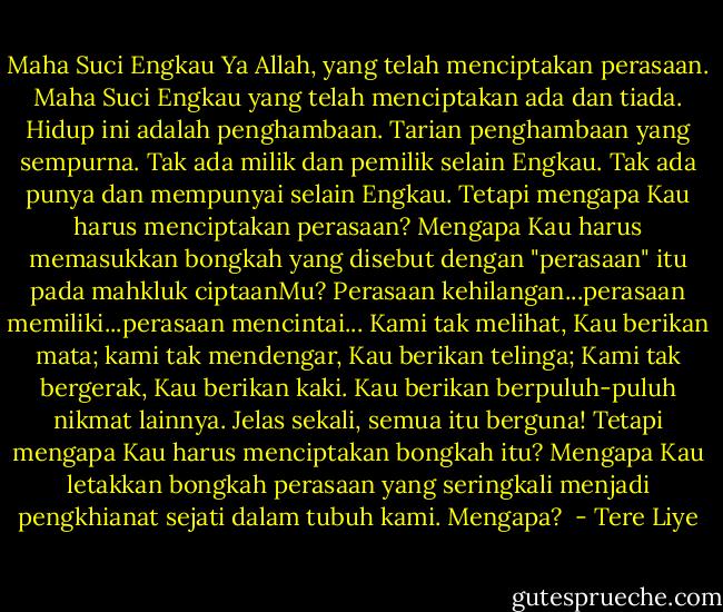 Maha Suci Engkau Ya Allah, yang telah menciptakan perasaan. Maha Suci Engkau yang telah menciptakan ada dan tiada. Hidup ini adalah penghambaan. Tarian penghambaan yang sempurna. Tak ada milik dan pemilik selain Engkau. Tak ada punya dan mempunyai selain Engkau.<br />Tetapi mengapa Kau harus menciptakan perasaan? Mengapa Kau harus memasukkan bongkah yang disebut dengan "perasaan" itu pada mahkluk ciptaanMu? Perasaan kehilangan...perasaan memiliki...perasaan mencintai...<br />Kami tak melihat, Kau berikan mata; kami tak mendengar, Kau berikan telinga; Kami tak bergerak, Kau berikan kaki. Kau berikan berpuluh-puluh nikmat lainnya. Jelas sekali, semua itu berguna! Tetapi mengapa Kau harus menciptakan bongkah itu? Mengapa Kau letakkan bongkah perasaan yang seringkali menjadi pengkhianat sejati dalam tubuh kami. Mengapa?  - Tere Liye