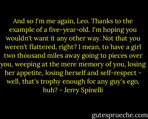 And so I'm me again, Leo. Thanks to the example of a five-year-old. I'm hoping you wouldn't want it any other way. Not that you weren't flattered, right? I mean, to have a girl two thousand miles away going to pieces over you, weeping at the mere memory of you, losing her appetite, losing herself and self-respect - well, that's trophy enough for any guy's ego, huh? - Jerry Spinelli