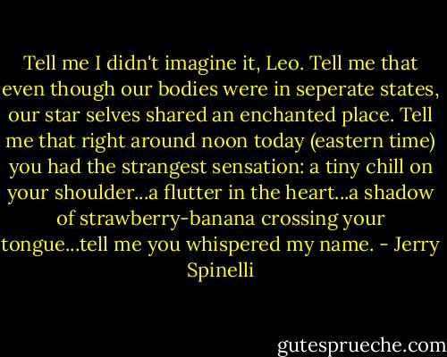 Tell me I didn't imagine it, Leo. Tell me that even though our bodies were in seperate states, our star selves shared an enchanted place. Tell me that right around noon today (eastern time) you had the strangest sensation: a tiny chill on your shoulder...a flutter in the heart...a shadow of strawberry-banana crossing your tongue...tell me you whispered my name. - Jerry Spinelli