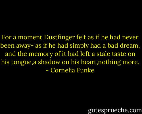 For a moment Dustfinger felt as if he had never been away- as if he had simply had a bad dream, and the memory of it had left a stale taste on his tongue,a shadow on his heart,nothing more. - Cornelia Funke