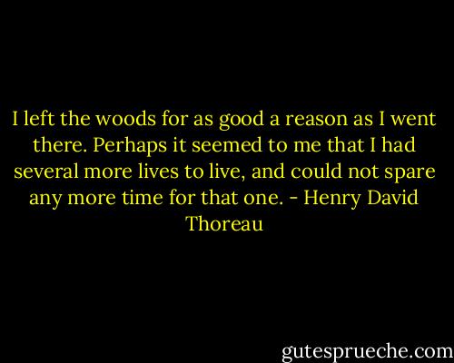 I left the woods for as good a reason as I went there. Perhaps it seemed to me that I had several more lives to live, and could not spare any more time for that one. - Henry David Thoreau