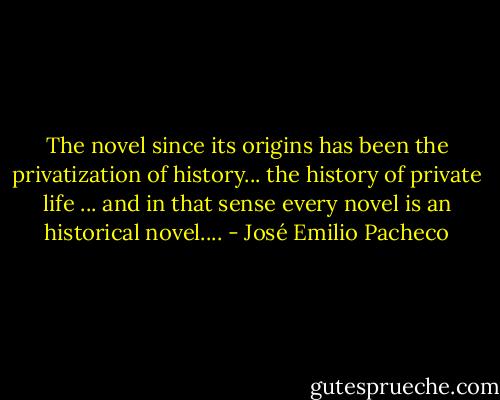 The novel since its origins has been the privatization of history... the history of private life ... and in that sense every novel is an historical novel.... - José Emilio Pacheco