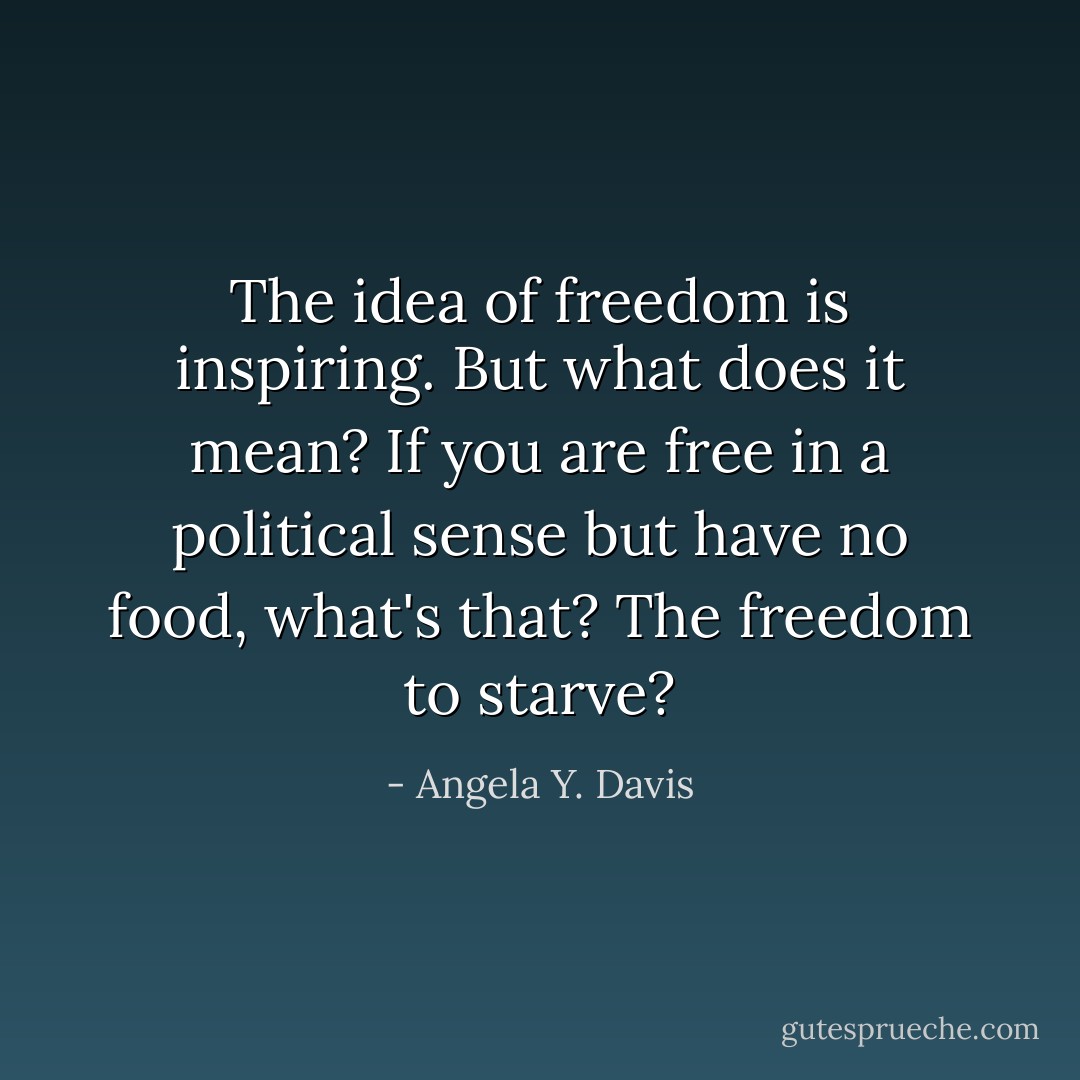 The idea of freedom is inspiring. But what does it mean? If you are free in a political sense but have no food, what's that? The freedom to starve? - Angela Y. Davis
