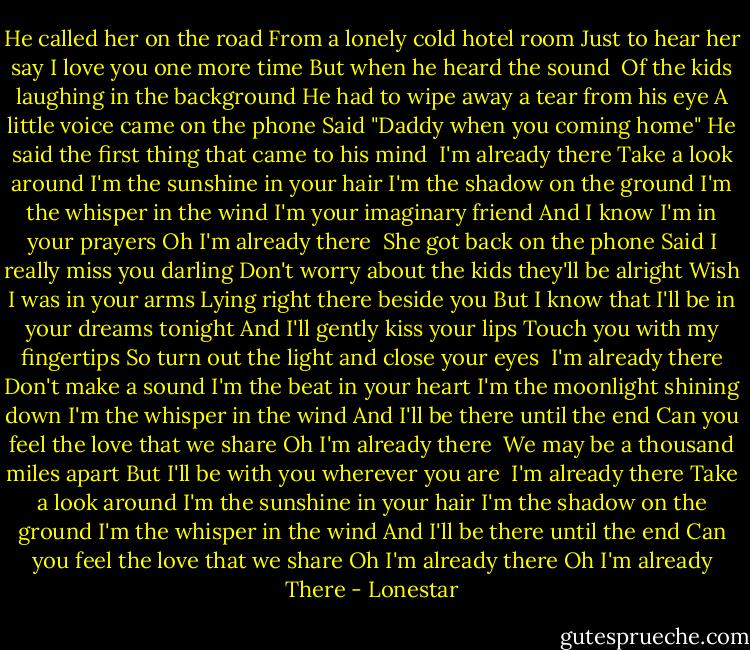 He called her on the road<br />From a lonely cold hotel room<br />Just to hear her say I love you one more time<br />But when he heard the sound <br />Of the kids laughing in the background<br />He had to wipe away a tear from his eye<br />A little voice came on the phone<br />Said "Daddy when you coming home"<br />He said the first thing that came to his mind<br /><br />I'm already there<br />Take a look around<br />I'm the sunshine in your hair<br />I'm the shadow on the ground<br />I'm the whisper in the wind<br />I'm your imaginary friend<br />And I know I'm in your prayers<br />Oh I'm already there<br /><br />She got back on the phone<br />Said I really miss you darling<br />Don't worry about the kids they'll be alright<br />Wish I was in your arms<br />Lying right there beside you<br />But I know that I'll be in your dreams tonight<br />And I'll gently kiss your lips<br />Touch you with my fingertips<br />So turn out the light and close your eyes<br /><br />I'm already there<br />Don't make a sound<br />I'm the beat in your heart<br />I'm the moonlight shining down<br />I'm the whisper in the wind<br />And I'll be there until the end<br />Can you feel the love that we share<br />Oh I'm already there<br /><br />We may be a thousand miles apart<br />But I'll be with you wherever you are<br /><br />I'm already there<br />Take a look around<br />I'm the sunshine in your hair<br />I'm the shadow on the ground<br />I'm the whisper in the wind<br />And I'll be there until the end<br />Can you feel the love that we share<br />Oh I'm already there<br />Oh I'm already<br />There - Lonestar
