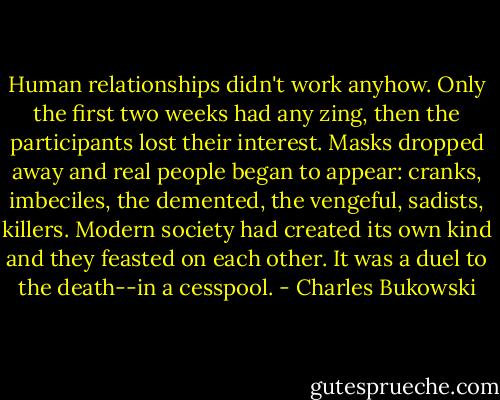 Human relationships didn't work anyhow. Only the first two weeks had any zing, then the participants lost their interest. Masks dropped away and real people began to appear: cranks, imbeciles, the demented, the vengeful, sadists, killers. Modern society had created its own kind and they feasted on each other. It was a duel to the death--in a cesspool. - Charles Bukowski