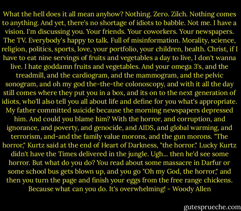 What the hell does it all mean anyhow? Nothing. Zero. Zilch. Nothing comes to anything. And yet, there's no shortage of idiots to babble. Not me. I have a vision. I'm discussing you. Your friends. Your coworkers. Your newspapers. The TV. Everybody's happy to talk. Full of misinformation. Morality, science, religion, politics, sports, love, your portfolio, your children, health. Christ, if I have to eat nine servings of fruits and vegetables a day to live, I don't wanna live. I hate goddamn fruits and vegetables. And your omega 3's, and the treadmill, and the cardiogram, and the mammogram, and the pelvic sonogram, and oh my god the-the-the colonoscopy, and with it all the day still comes where they put you in a box, and its on to the next generation of idiots, who'll also tell you all about life and define for you what's appropriate. My father committed suicide because the morning newspapers depressed him. And could you blame him? With the horror, and corruption, and ignorance, and poverty, and genocide, and AIDS, and global warming, and terrorism, and-and the family value morons, and the gun morons. "The horror," Kurtz said at the end of Heart of Darkness, "the horror." Lucky Kurtz didn't have the Times delivered in the jungle. Ugh... then he'd see some horror. But what do you do? You read about some massacre in Darfur or some school bus gets blown up, and you go "Oh my God, the horror," and then you turn the page and finish your eggs from the free range chickens. Because what can you do. It's overwhelming! - Woody Allen