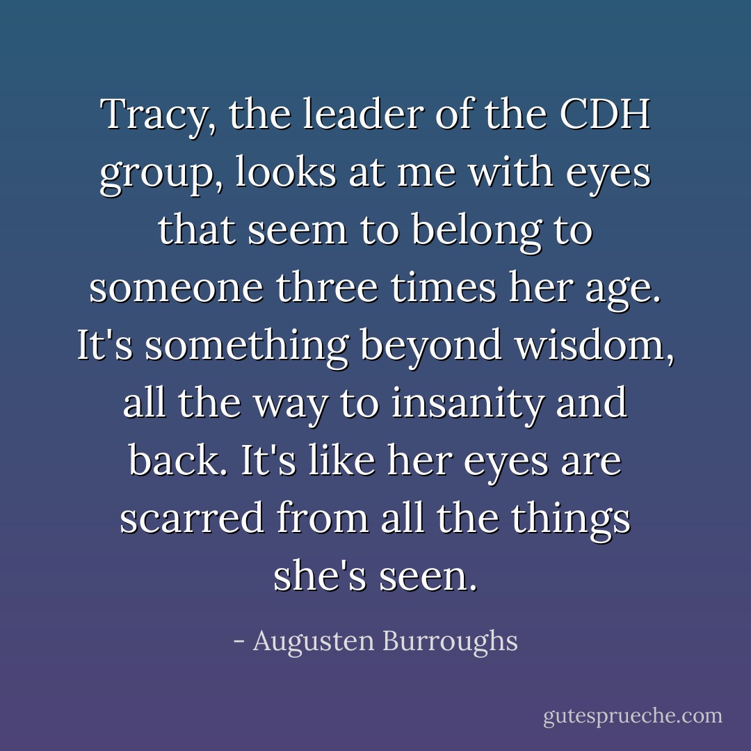 Tracy, the leader of the CDH group, looks at me with eyes that seem to belong to someone three times her age. It's something beyond wisdom, all the way to insanity and back. It's like her eyes are scarred from all the things she's seen. - Augusten Burroughs