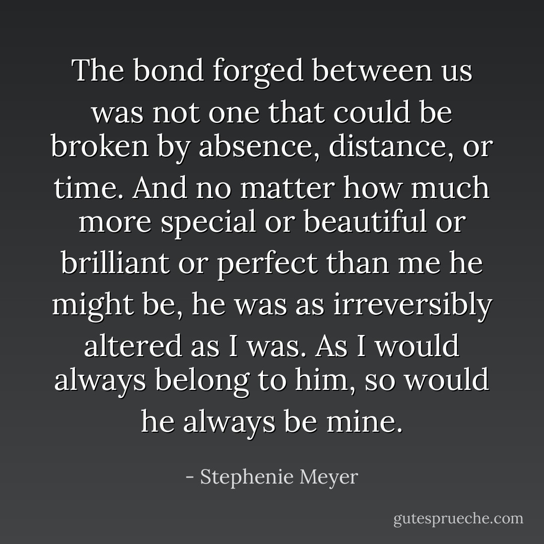 The bond forged between us was not one that could be broken by absence, distance, or time. And no matter how much more special or beautiful or brilliant or perfect than me he might be, he was as irreversibly altered as I was. As I would always belong to him, so would he always be mine. - Stephenie Meyer