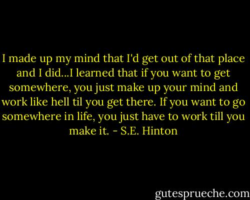 I made up my mind that I'd get out of that place and I did...I learned that if you want to get somewhere, you just make up your mind and work like hell til you get there. If you want to go somewhere in life, you just have to work till you make it. - S.E. Hinton