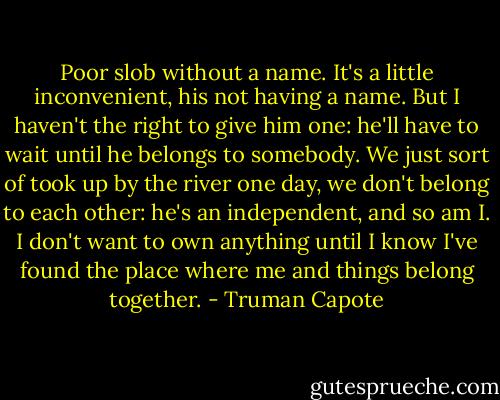 Poor slob without a name. It's a little inconvenient, his not having a name. But I haven't the right to give him one: he'll have to wait until he belongs to somebody. We just sort of took up by the river one day, we don't belong to each other: he's an independent, and so am I. I don't want to own anything until I know I've found the place where me and things belong together. - Truman Capote