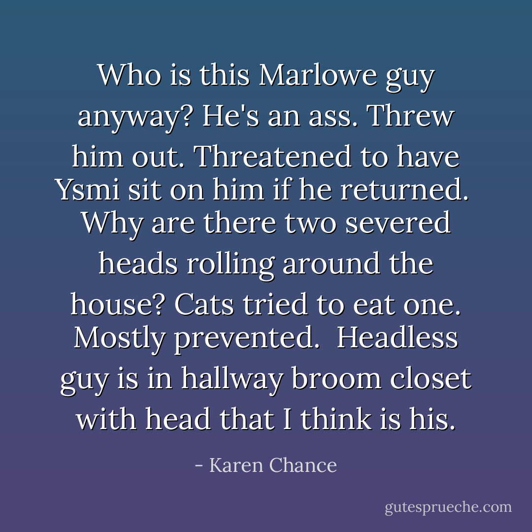 Who is this Marlowe guy anyway? He's an ass. Threw him out. Threatened to have Ysmi sit on him if he returned.<br /><br />Why are there two severed heads rolling around the house? Cats tried to eat one. Mostly prevented.<br /><br />Headless guy is in hallway broom closet with head that I think is his. - Karen Chance