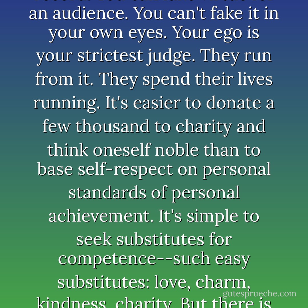 It's easy to run to others. It's so hard to stand on one's own record. You can fake virtue for an audience. You can't fake it in your own eyes. Your ego is your strictest judge. They run from it. They spend their lives running. It's easier to donate a few thousand to charity and think oneself noble than to base self-respect on personal standards of personal achievement. It's simple to seek substitutes for competence--such easy substitutes: love, charm, kindness, charity. But there is no substitute for competence. - Ayn Rand