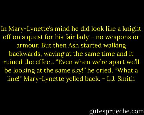 In Mary-Lynette’s mind he did look like a knight off on a quest for his fair lady – no weapons or armour. But then Ash started walking backwards, waving at the same time and it ruined the effect.<br />“Even when we’re apart we’ll be looking at the same sky!” he cried.<br />“What a line!" Mary-Lynette yelled back. - L.J. Smith
