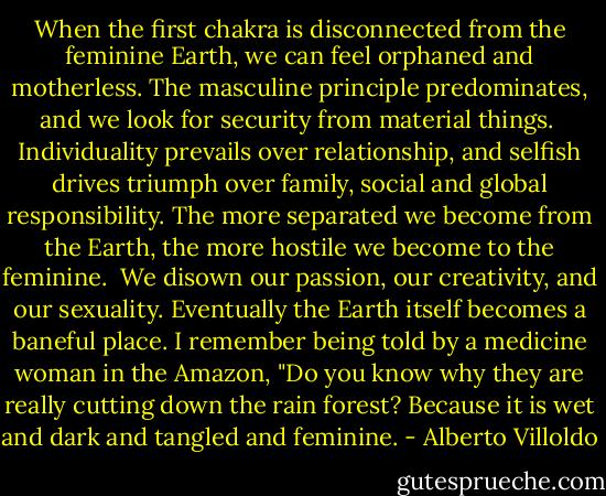 When the first chakra is disconnected from the feminine Earth, we can feel orphaned and motherless. The masculine principle predominates, and we look for security from material things.  Individuality prevails over relationship, and selfish drives triumph over family, social and global responsibility. The more separated we become from the Earth, the more hostile we become to the feminine.  We disown our passion, our creativity, and our sexuality. Eventually the Earth itself becomes a baneful place. I remember being told by a medicine woman in the Amazon, "Do you know why they are really cutting down the rain forest? Because it is wet and dark and tangled and feminine. - Alberto Villoldo