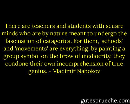 There are teachers and students with square minds who are by nature meant to undergo the fascination of catagories. For them, 'schools' and 'movements' are everything; by painting a group symbol on the brow of mediocrity, they condone their own incomprehension of true genius. - Vladimir Nabokov