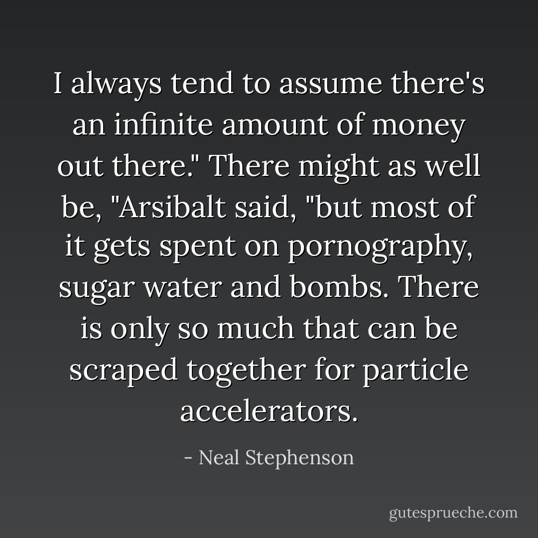 I always tend to assume there's an infinite amount of money out there."<br />There might as well be, "Arsibalt said, "but most of it gets spent on pornography, sugar water and bombs. There is only so much that can be scraped together for particle accelerators. - Neal Stephenson
