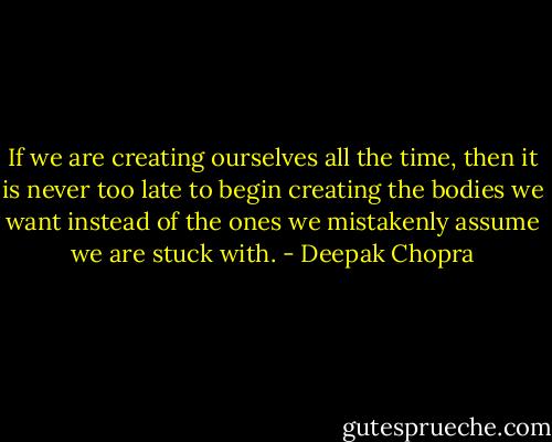If we are creating ourselves all the time, then it is never too late to begin creating the bodies we want instead of the ones we mistakenly assume we are stuck with. - Deepak Chopra