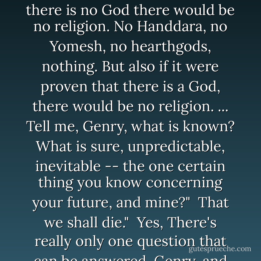 The unknown," said Faxe's soft voice in the forest, "the unforetold, the unproven, that is what life is based on. Ignorance is the ground of thought. Unproof is the ground of action. If it were proven that there is no God there would be no religion. No Handdara, no Yomesh, no hearthgods, nothing. But also if it were proven that there is a God, there would be no religion. ... Tell me, Genry, what is known? What is sure, unpredictable, inevitable -- the one certain thing you know concerning your future, and mine?"<br /><br />That we shall die."<br /><br />Yes, There's really only one question that can be answered, Genry, and we already know the answer. ... The only thing that makes life possible is permanent, intolerable uncertainty: not knowing what comes next. - Ursula K. Le Guin