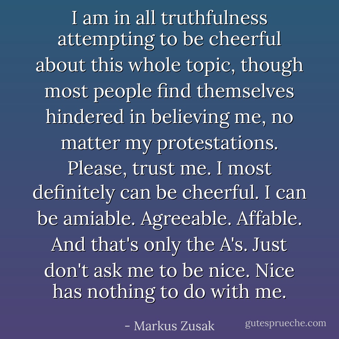 I am in all truthfulness attempting to be cheerful about this whole topic, though most people find themselves hindered in believing me, no matter my protestations. Please, trust me. I most definitely can be cheerful. I can be amiable. Agreeable. Affable. And that's only the A's. Just don't ask me to be nice. Nice has nothing to do with me. - Markus Zusak